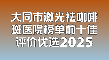 大同市激光祛咖啡斑医院榜单前十佳评价优选2025