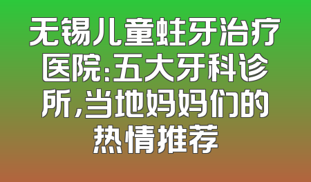 无锡儿童蛀牙治疗医院：五大牙科诊所，当地妈妈们的热情推荐