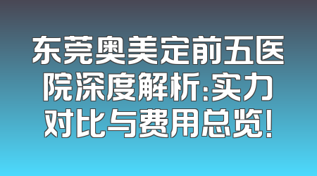 东莞奥美定前五医院深度解析：实力对比与费用总览！