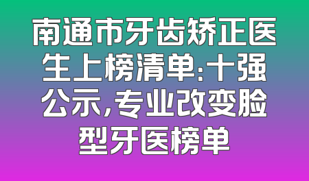 南通市牙齿矫正医生上榜清单：十强公示，专业改变脸型牙医榜单