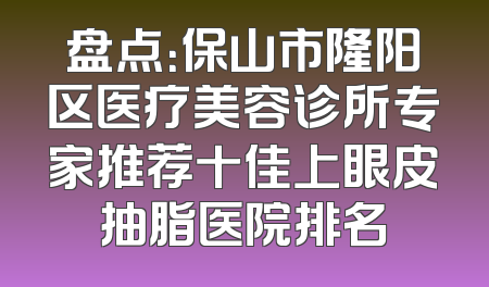 盘点：保山市隆阳区医疗美容诊所专家推荐十佳上眼皮抽脂医院排名