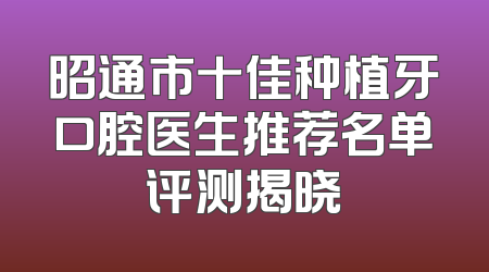 昭通市十佳种植牙口腔医生推荐名单评测揭晓
