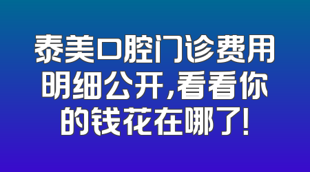泰美口腔门诊费用明细公开，看看你的钱花在哪了！