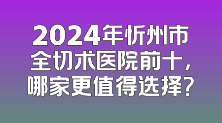 2024年忻州市全切术医院前十，哪家更值得选择？