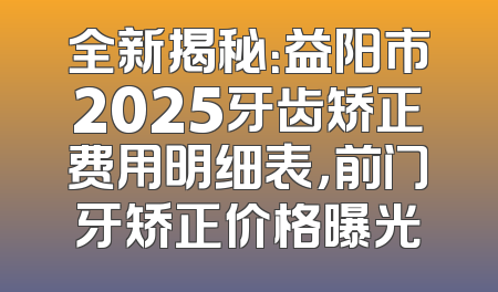 全新揭秘：益阳市2025牙齿矫正费用明细表，前门牙矫正价格曝光