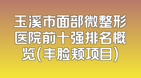 玉溪市面部微整形医院前十强排名概览（丰脸颊项目）