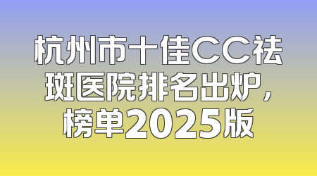 杭州市十佳CC祛斑医院排名出炉，榜单2025版