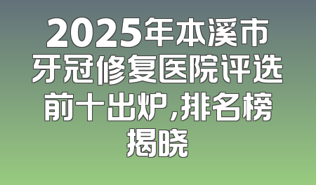 2025年本溪市牙冠修复医院评选前十出炉，排名榜揭晓