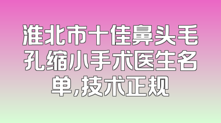 淮北市十佳鼻头毛孔缩小手术医生名单，技术正规