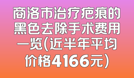商洛市治疗疤痕的黑色去除手术费用一览（近半年平均价格4166元）