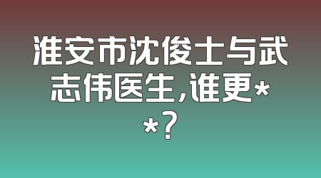 淮安市沈俊士与武志伟医生，谁更**？