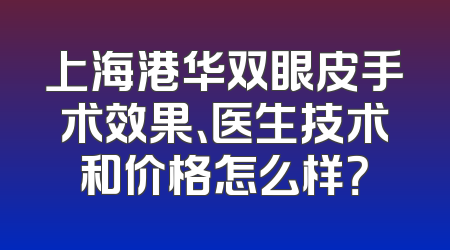 上海港华双眼皮手术效果、医生技术和价格怎么样？