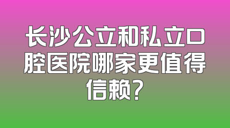 长沙公立和私立口腔医院哪家更值得信赖？