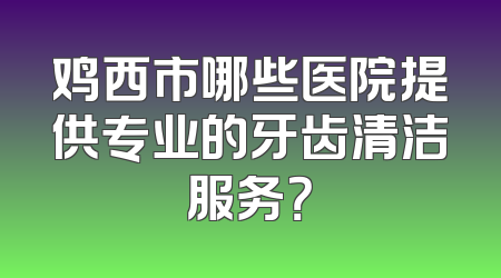 鸡西市哪些医院提供专业的牙齿清洁服务？