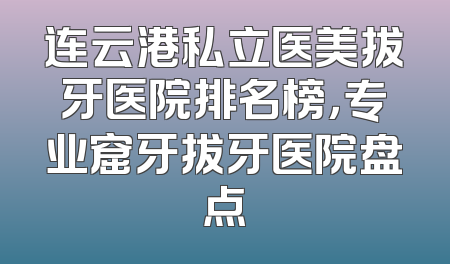 连云港私立医美拔牙医院排名榜，专业窟牙拔牙医院盘点