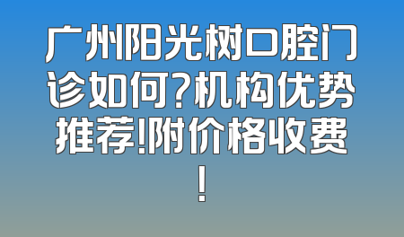 广州阳光树口腔门诊如何？机构优势推荐！附价格收费！