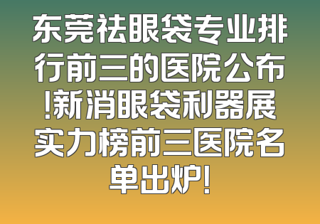 东莞祛眼袋专业排行前三的医院公布！新消眼袋利器展实力榜前三医院名单出炉！
