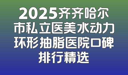 2025齐齐哈尔市私立医美水动力环形抽脂医院口碑排行精选
