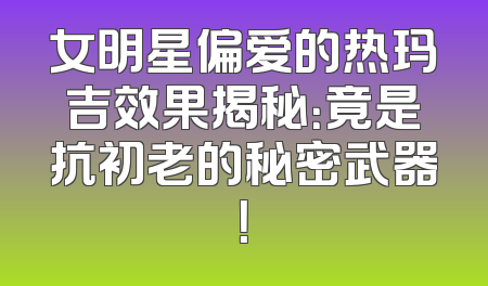 女明星偏爱的热玛吉效果揭秘：竟是抗初老的秘密武器！