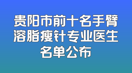 贵阳市前十名手臂溶脂瘦针专业医生名单公布