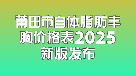 莆田市自体脂肪丰胸价格表2025新版发布