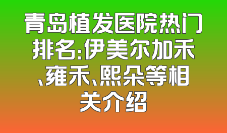青岛植发医院热门排名：伊美尔加禾、雍禾、熙朵等相关介绍