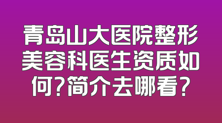 青岛山大医院整形美容科医生资质如何？简介去哪看？