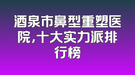酒泉市鼻型重塑医院，十大实力派排行榜