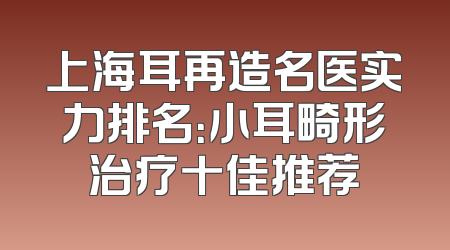 上海耳再造名医实力排名：小耳畸形治疗十佳推荐