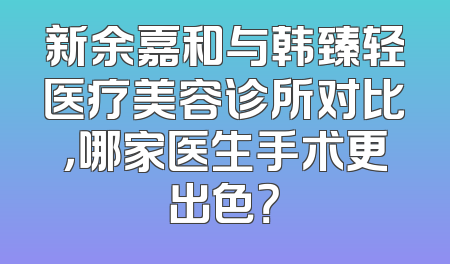 新余嘉和与韩臻轻医疗美容诊所对比，哪家医生手术更出色？