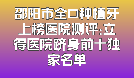 邵阳市全口种植牙上榜医院测评：立得医院跻身前十独家名单