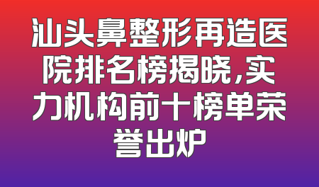 汕头鼻整形再造医院排名榜揭晓，实力机构前十榜单荣誉出炉