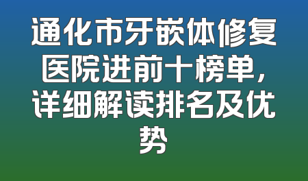 通化市牙嵌体修复医院进前十榜单，详细解读排名及优势