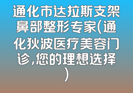 通化市达拉斯支架鼻部整形专家（通化狄波医疗美容门诊，您的理想选择）