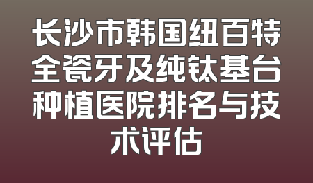 长沙市韩国纽百特全瓷牙及纯钛基台种植医院排名与技术评估