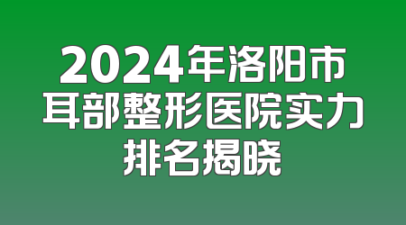 2024年洛阳市耳部整形医院实力排名揭晓