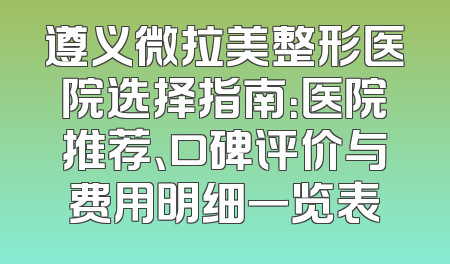 遵义微拉美整形医院选择指南：医院推荐、口碑评价与费用明细一览表