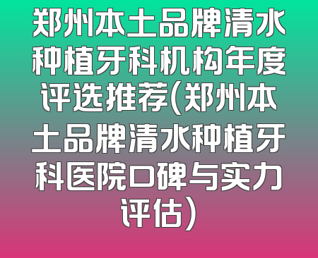 郑州本土品牌清水种植牙科机构年度评选推荐（郑州本土品牌清水种植牙科医院口碑与实力评估）