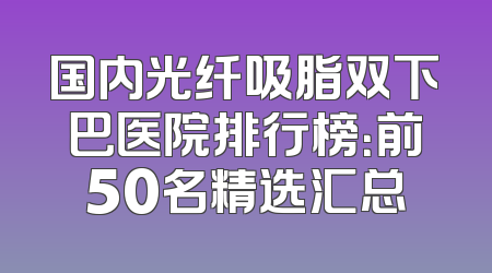 国内光纤吸脂双下巴医院排行榜：前50名精选汇总