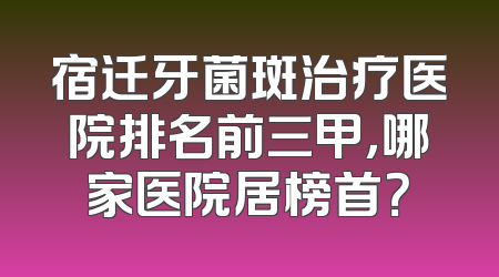 宿迁牙菌斑治疗医院排名前三甲，哪家医院居榜首？