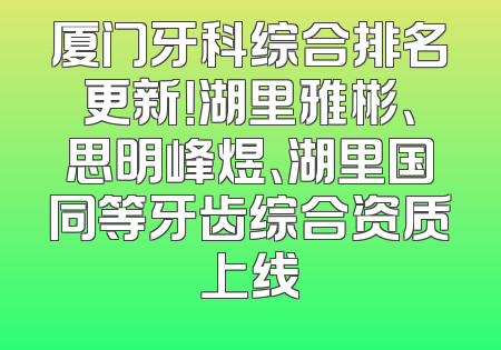 厦门牙科综合排名更新！湖里雅彬、思明峰煜、湖里国同等牙齿综合资质上线