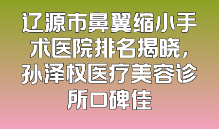 辽源市鼻翼缩小手术医院排名揭晓，孙泽权医疗美容诊所口碑佳