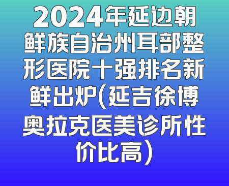 2024年延边朝鲜族自治州耳部整形医院十强排名新鲜出炉（延吉徐博奥拉克医美诊所性价比高）