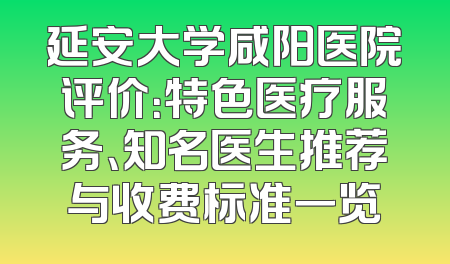 延安大学咸阳医院评价：特色医疗服务、知名医生推荐与收费标准一览