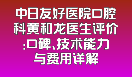中日友好医院口腔科黄和龙医生评价：口碑、技术能力与费用详解