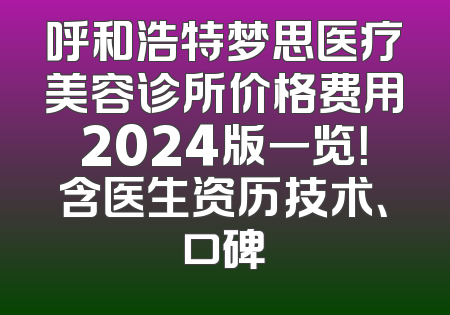 呼和浩特梦思医疗美容诊所价格费用2024版一览！含医生资历技术、口碑