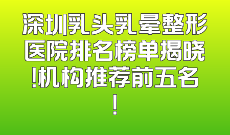 深圳乳头乳晕整形医院排名榜单揭晓！机构推荐前五名！