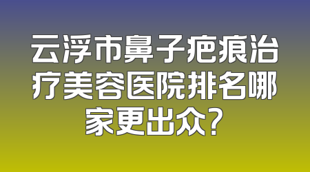 云浮市鼻子疤痕治疗美容医院排名哪家更出众？