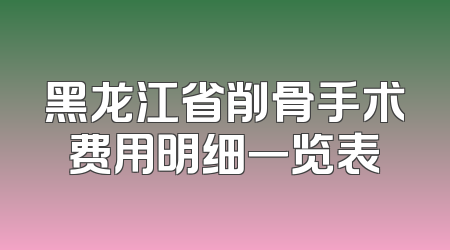 黑龙江省削骨手术费用明细一览表