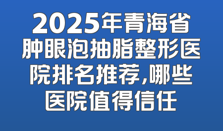 2025年青海省肿眼泡抽脂整形医院排名推荐，哪些医院值得信任